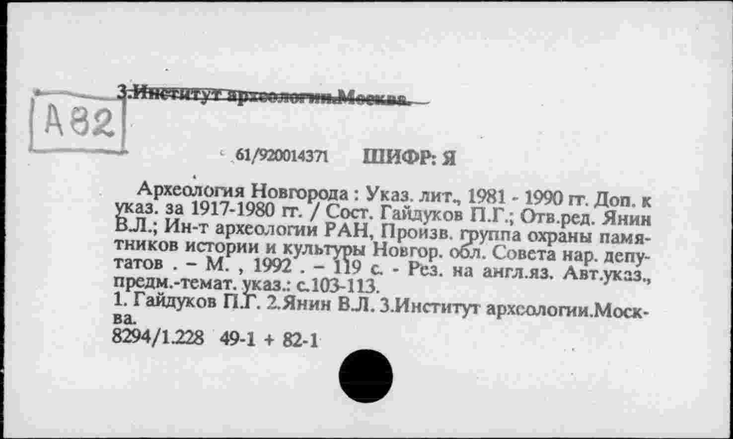 ﻿—	61/920014371 ШИФР: Я
УкйРза7917	ЛИТ” 'Я90 Доп- к
Ъп3:1Л 1У1/’1980	/ Сост. Гайдуков П.Г.: Огв.ред. Янин
ВЛ., Ин-т археологии РАН, Произв. группа охраны памя-™тов°В -СМРИИі9О?УЛЬТї?о Нов;°Р- °^- Совета нар- Депутатов . - М. , 1992 . - 119 с. - Рез. на англ.яз. Авт ук-з предм.-темат. указ.: с. 103-113.	^вт.ук-з.,
І^Гайдуков П.Г. 2.Янин ВЛ. З.Институг археологии.Моск-8294/1228 49-1 + 82-1